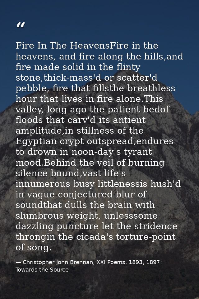 Fire In The HeavensFire in the heavens, and fire along the hills,and fire made solid in the flinty stone,thick-mass'd or — Christopher John Brennan, XXI Poems, 1893, 1897: Towards the Source