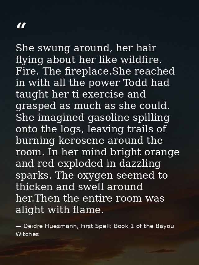 She swung around, her hair flying about her like wildfire. Fire. The fireplace.She reached in with all the power Todd ha — Deidre Huesmann, First Spell: Book 1 of the Bayou Witches