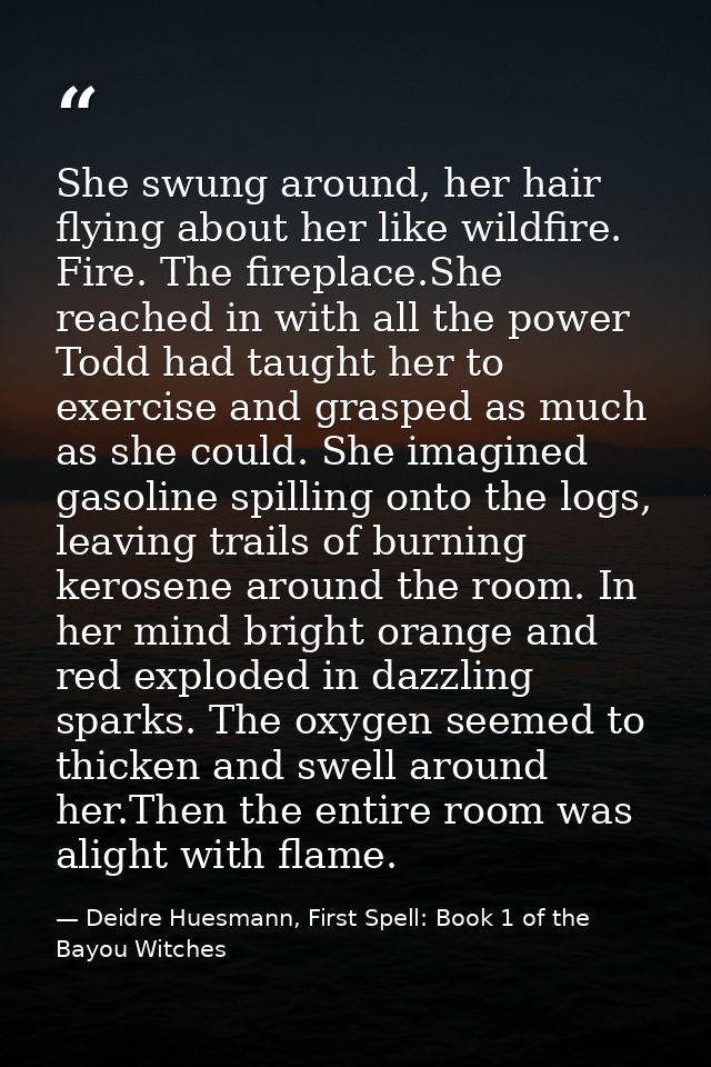 She swung around, her hair flying about her like wildfire. Fire. The fireplace.She reached in with all the power Todd ha — Deidre Huesmann, First Spell: Book 1 of the Bayou Witches