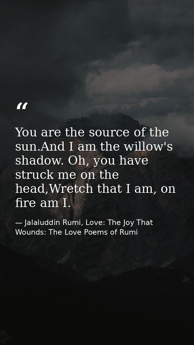 You are the source of the sun.And I am the willow's shadow. Oh, you have struck me on the head,Wretch that I am, on fire — Jalaluddin Rumi, Love: The Joy That Wounds: The Love Poems of Rumi