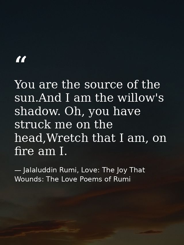 You are the source of the sun.And I am the willow's shadow. Oh, you have struck me on the head,Wretch that I am, on fire — Jalaluddin Rumi, Love: The Joy That Wounds: The Love Poems of Rumi