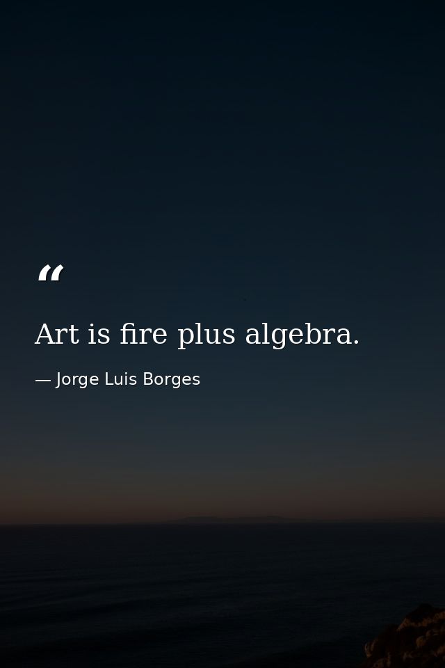 Art is fire plus algebra. — Jorge Luis Borges