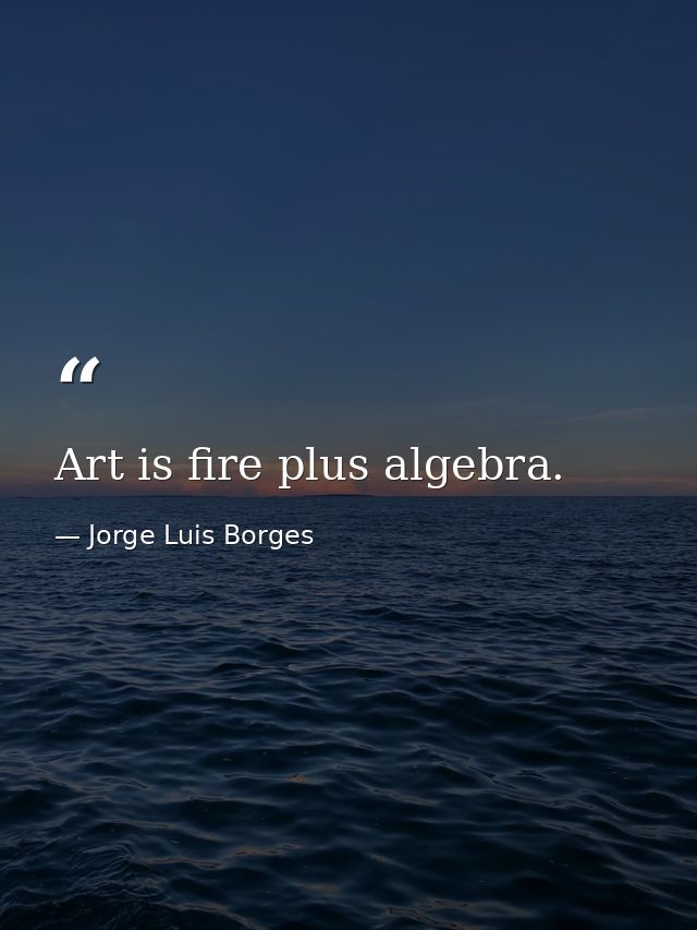 Art is fire plus algebra. — Jorge Luis Borges