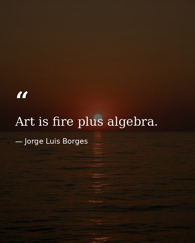 Art is fire plus algebra. — Jorge Luis Borges