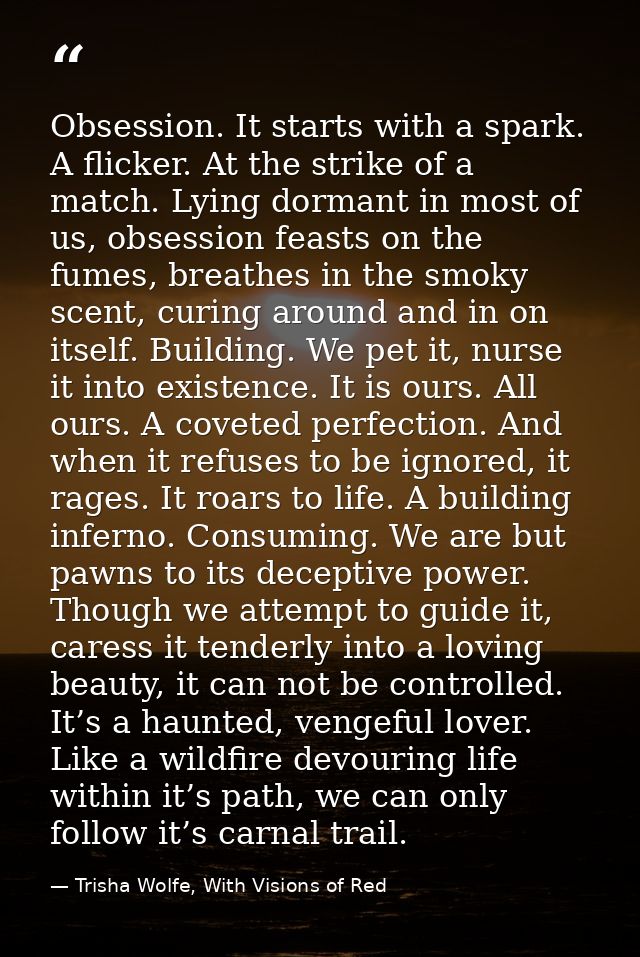 Obsession. It starts with a spark. A flicker. At the strike of a match. Lying dormant in most of us, obsession feasts on — Trisha Wolfe, With Visions of Red