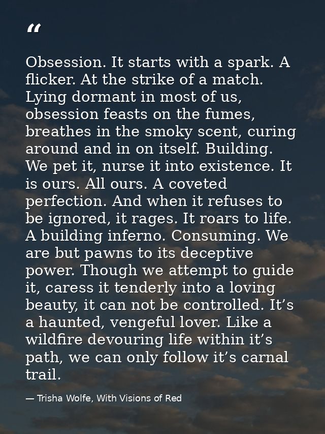 Obsession. It starts with a spark. A flicker. At the strike of a match. Lying dormant in most of us, obsession feasts on — Trisha Wolfe, With Visions of Red