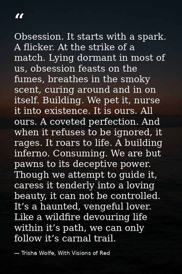 Obsession. It starts with a spark. A flicker. At the strike of a match. Lying dormant in most of us, obsession feasts on — Trisha Wolfe, With Visions of Red