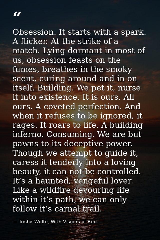 Obsession. It starts with a spark. A flicker. At the strike of a match. Lying dormant in most of us, obsession feasts on — Trisha Wolfe, With Visions of Red