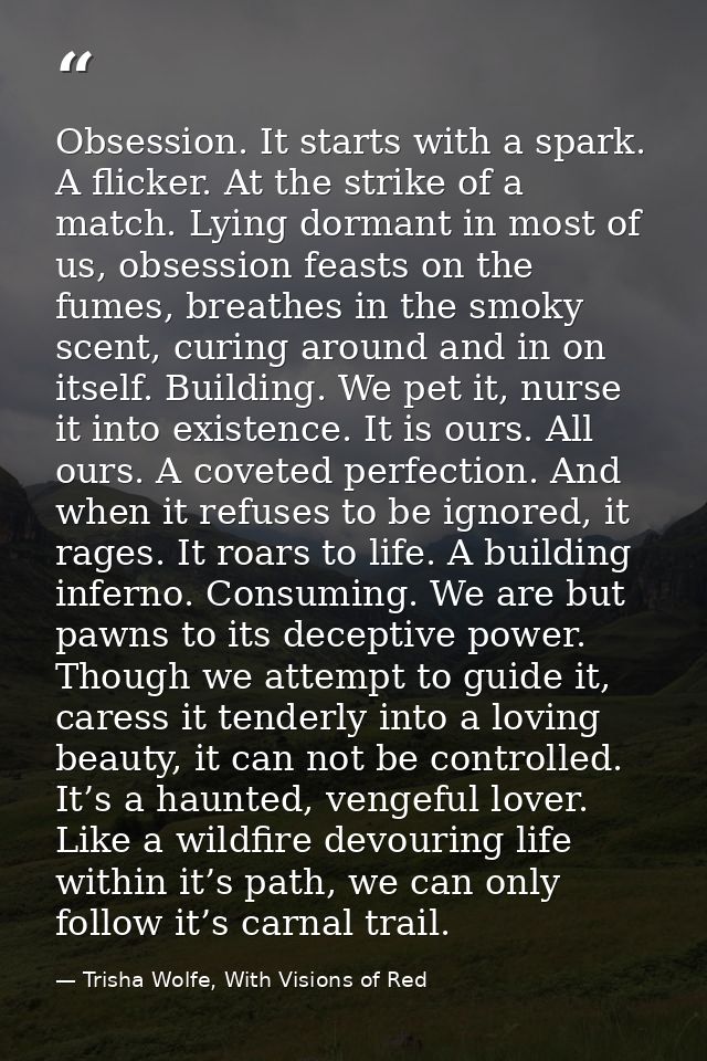 Obsession. It starts with a spark. A flicker. At the strike of a match. Lying dormant in most of us, obsession feasts on — Trisha Wolfe, With Visions of Red