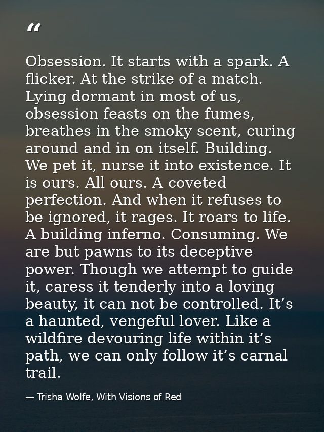 Obsession. It starts with a spark. A flicker. At the strike of a match. Lying dormant in most of us, obsession feasts on — Trisha Wolfe, With Visions of Red