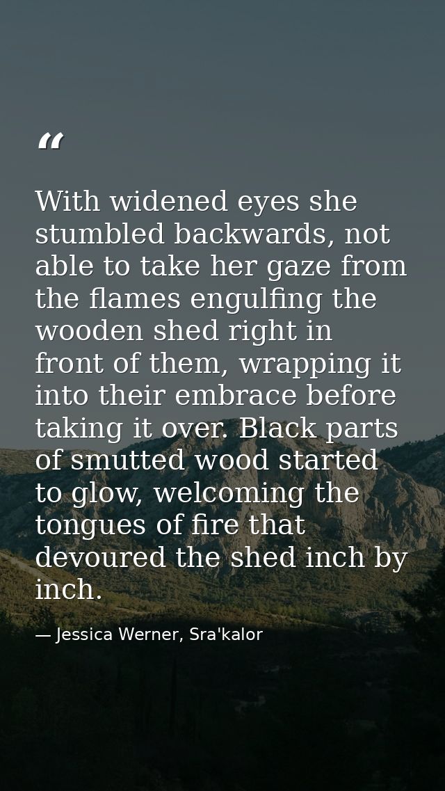 With widened eyes she stumbled backwards, not able to take her gaze from the flames engulfing the wooden shed right in f — Jessica Werner, Sra'kalor