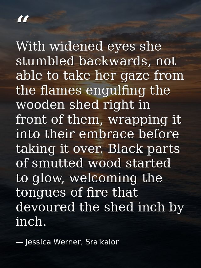With widened eyes she stumbled backwards, not able to take her gaze from the flames engulfing the wooden shed right in f — Jessica Werner, Sra'kalor