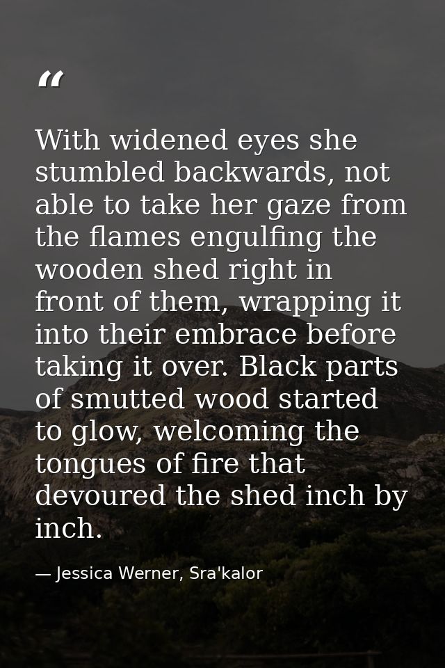 With widened eyes she stumbled backwards, not able to take her gaze from the flames engulfing the wooden shed right in f — Jessica Werner, Sra'kalor