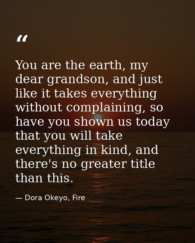 You are the earth, my dear grandson, and just like it takes everything without complaining, so have you shown us today t — Dora Okeyo, Fire
