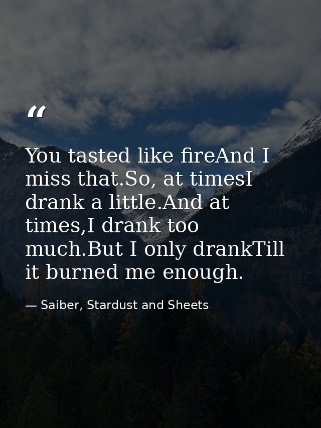 You tasted like fireAnd I miss that.So, at timesI drank a little.And at times,I drank too much.But I only drankTill it b — Saiber, Stardust and Sheets