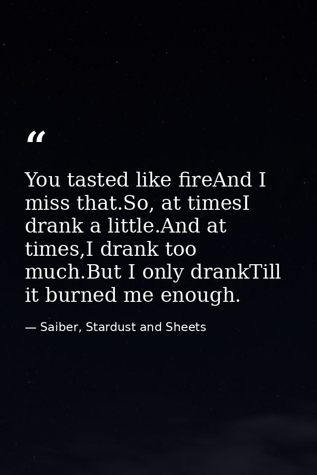 You tasted like fireAnd I miss that.So, at timesI drank a little.And at times,I drank too much.But I only drankTill it b — Saiber, Stardust and Sheets