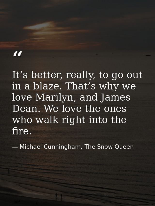 It’s better, really, to go out in a blaze. That’s why we love Marilyn, and James Dean. We love the ones who walk right i — Michael Cunningham, The Snow Queen