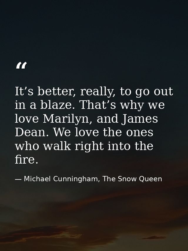 It’s better, really, to go out in a blaze. That’s why we love Marilyn, and James Dean. We love the ones who walk right i — Michael Cunningham, The Snow Queen