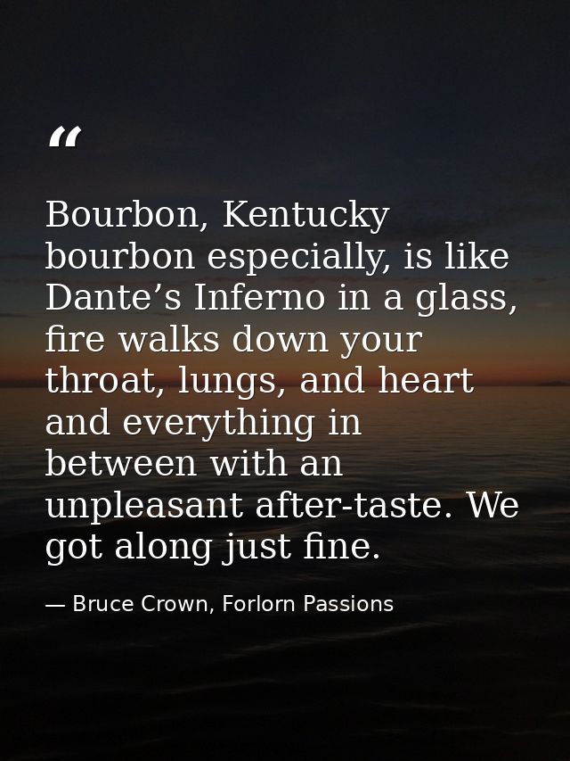 Bourbon, Kentucky bourbon especially, is like Dante’s Inferno in a glass, fire walks down your throat, lungs, and heart  — Bruce Crown, Forlorn Passions