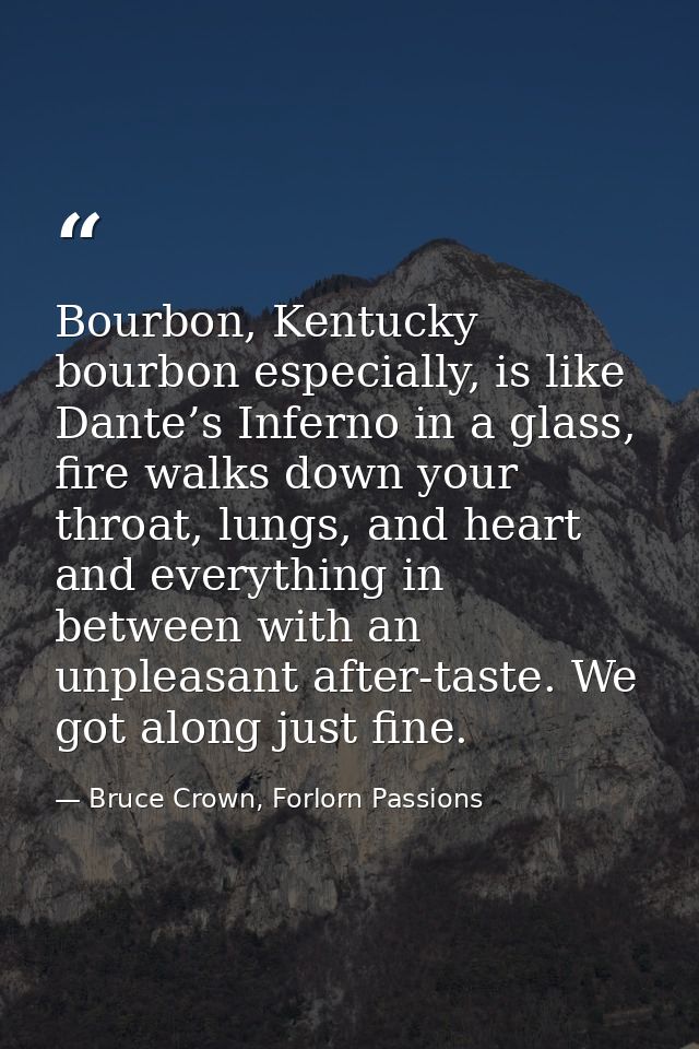 Bourbon, Kentucky bourbon especially, is like Dante’s Inferno in a glass, fire walks down your throat, lungs, and heart  — Bruce Crown, Forlorn Passions