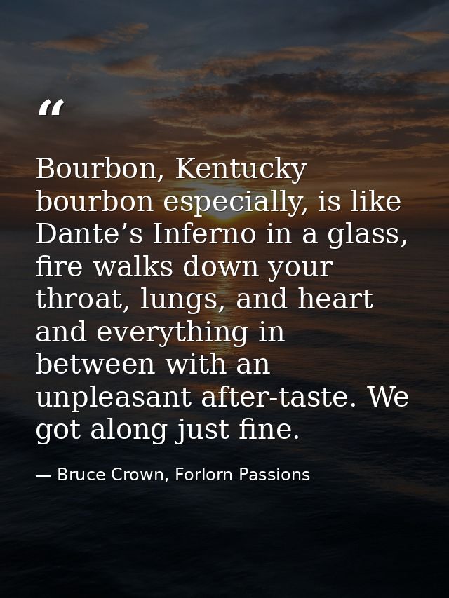 Bourbon, Kentucky bourbon especially, is like Dante’s Inferno in a glass, fire walks down your throat, lungs, and heart  — Bruce Crown, Forlorn Passions