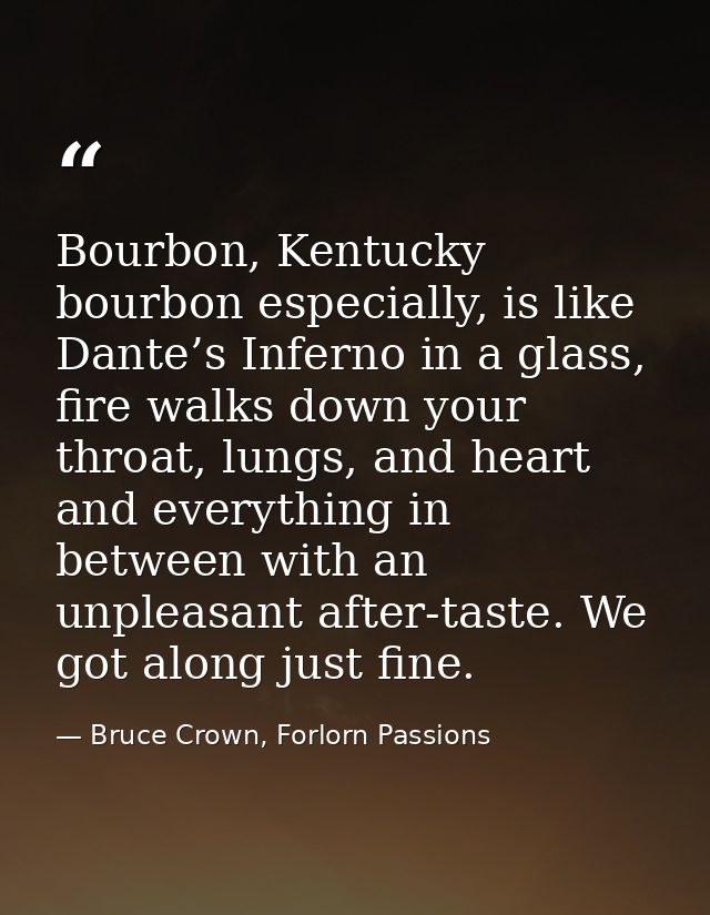 Bourbon, Kentucky bourbon especially, is like Dante’s Inferno in a glass, fire walks down your throat, lungs, and heart  — Bruce Crown, Forlorn Passions