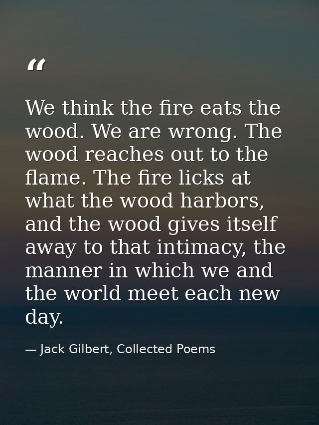 We think the fire eats the wood. We are wrong. The wood reaches out to the flame. The fire licks at what the wood harbor — Jack Gilbert, Collected Poems