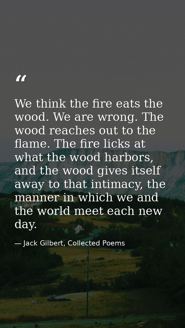 We think the fire eats the wood. We are wrong. The wood reaches out to the flame. The fire licks at what the wood harbor — Jack Gilbert, Collected Poems