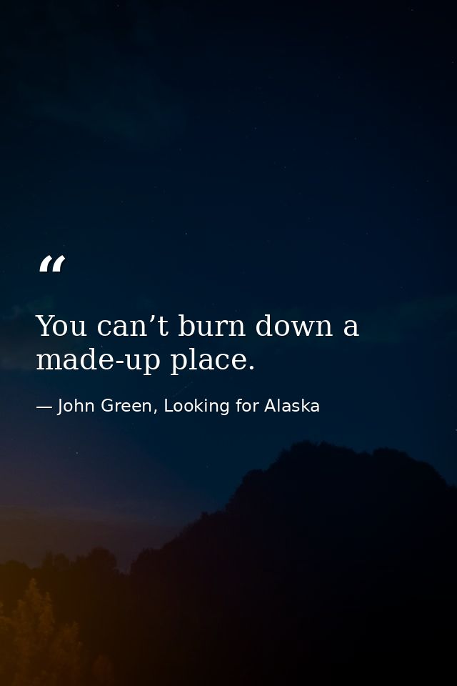 You can’t burn down a made-up place. — John Green, Looking for Alaska