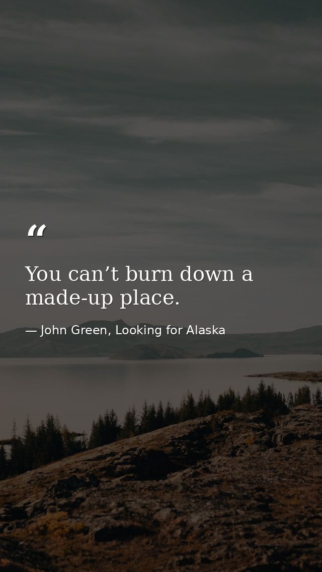 You can’t burn down a made-up place. — John Green, Looking for Alaska