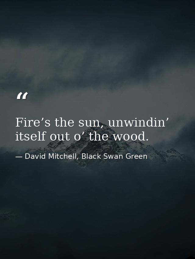 Fire’s the sun, unwindin’ itself out o’ the wood. — David Mitchell, Black Swan Green