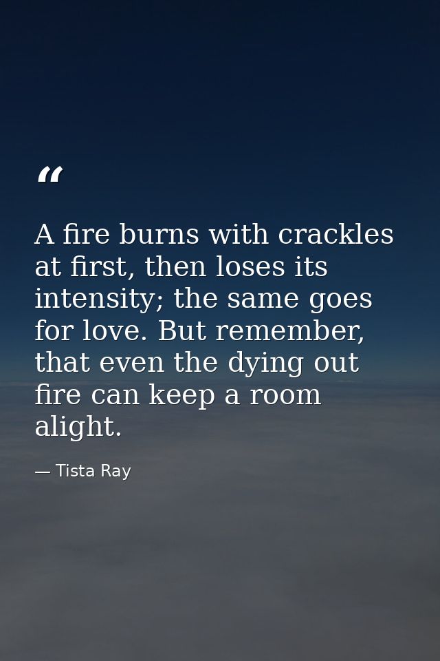 A fire burns with crackles at first, then loses its intensity; the same goes for love. But remember, that even the dying — Tista Ray