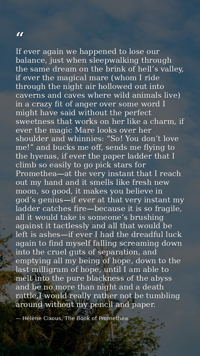 If ever again we happened to lose our balance, just when sleepwalking through the same dream on the brink of hell’s vall — Hélène Cixous, The Book of Promethea