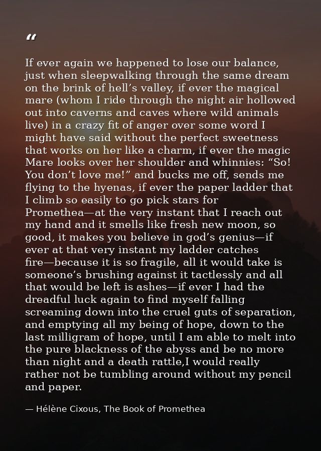 If ever again we happened to lose our balance, just when sleepwalking through the same dream on the brink of hell’s vall — Hélène Cixous, The Book of Promethea