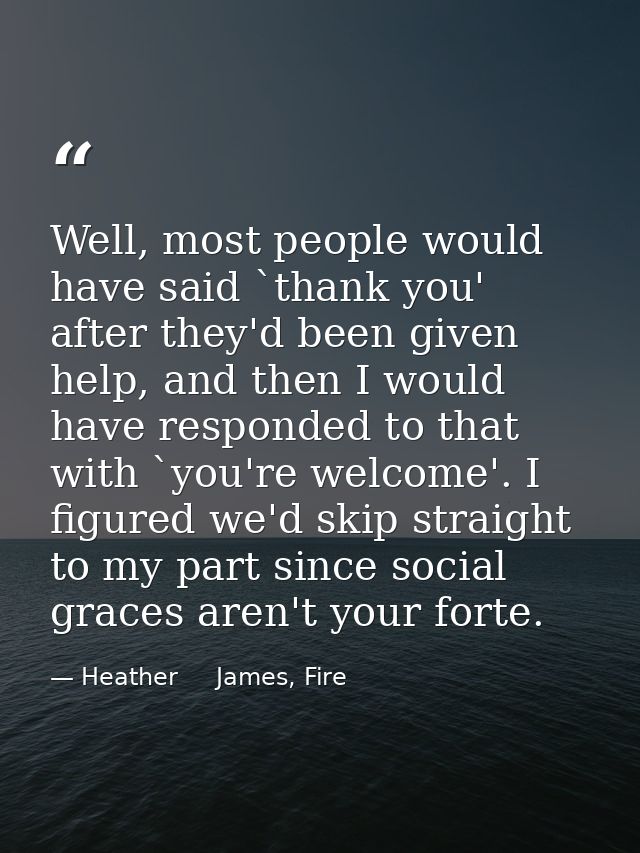 Well, most people would have said `thank you' after they'd been given help, and then I would have responded to that with — Heather     James, Fire