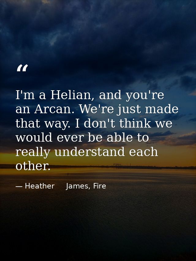 I'm a Helian, and you're an Arcan. We're just made that way. I don't think we would ever be able to really understand ea — Heather     James, Fire