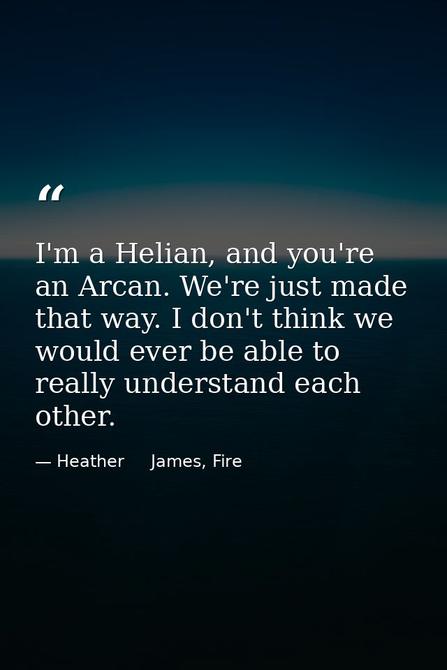 I'm a Helian, and you're an Arcan. We're just made that way. I don't think we would ever be able to really understand ea — Heather     James, Fire