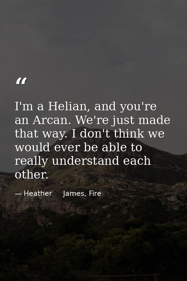 I'm a Helian, and you're an Arcan. We're just made that way. I don't think we would ever be able to really understand ea — Heather     James, Fire