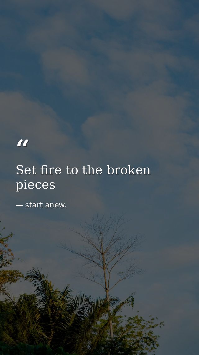 Set fire to the broken pieces — start anew.