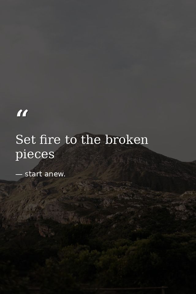 Set fire to the broken pieces — start anew.