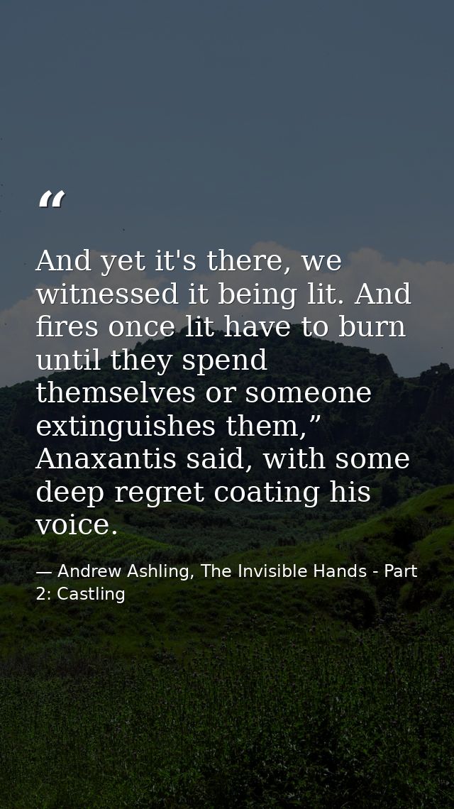 And yet it's there, we witnessed it being lit. And fires once lit have to burn until they spend themselves or someone ex — Andrew Ashling, The Invisible Hands - Part 2: Castling