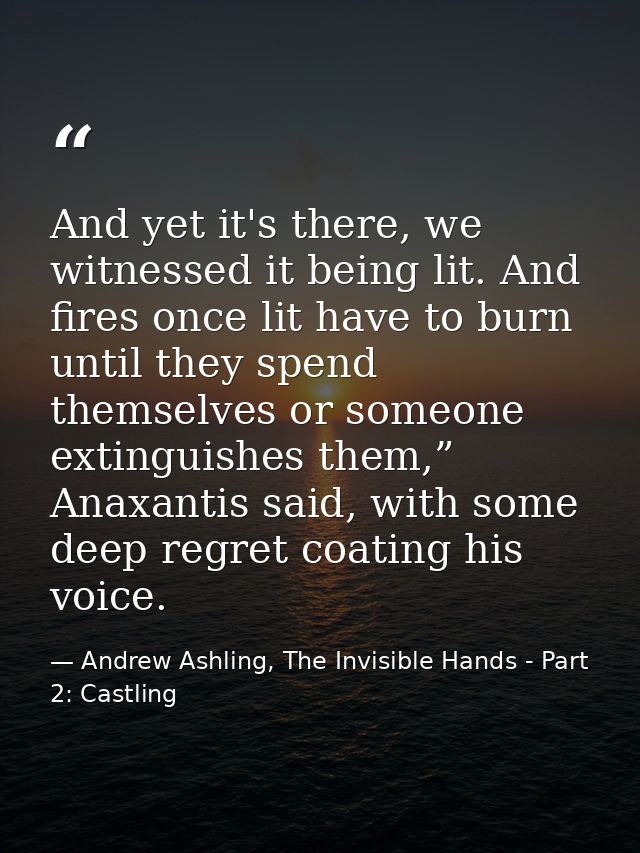 And yet it's there, we witnessed it being lit. And fires once lit have to burn until they spend themselves or someone ex — Andrew Ashling, The Invisible Hands - Part 2: Castling