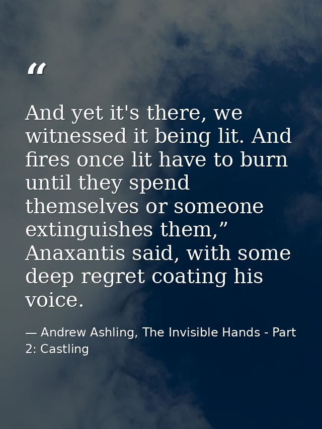 And yet it's there, we witnessed it being lit. And fires once lit have to burn until they spend themselves or someone ex — Andrew Ashling, The Invisible Hands - Part 2: Castling