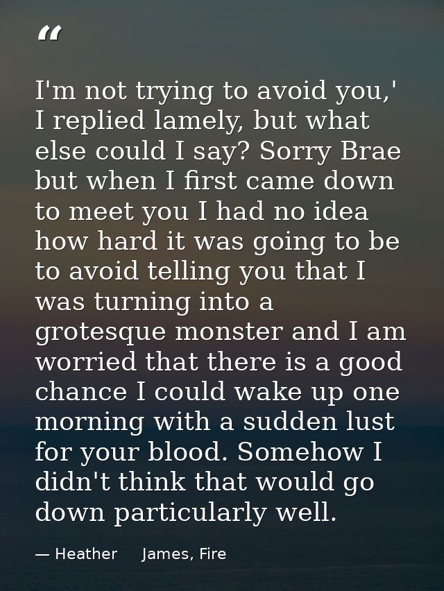 I'm not trying to avoid you,' I replied lamely, but what else could I say? Sorry Brae but when I first came down to meet — Heather     James, Fire