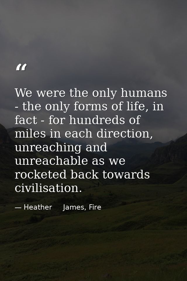We were the only humans - the only forms of life, in fact - for hundreds of miles in each direction, unreaching and unre — Heather     James, Fire