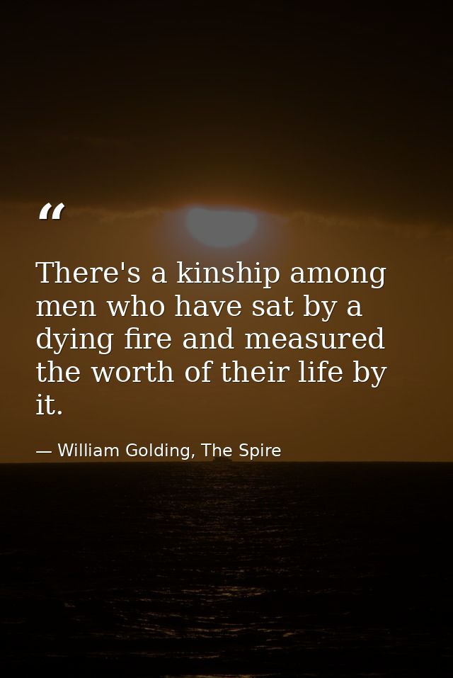 There's a kinship among men who have sat by a dying fire and measured the worth of their life by it. — William Golding, The Spire