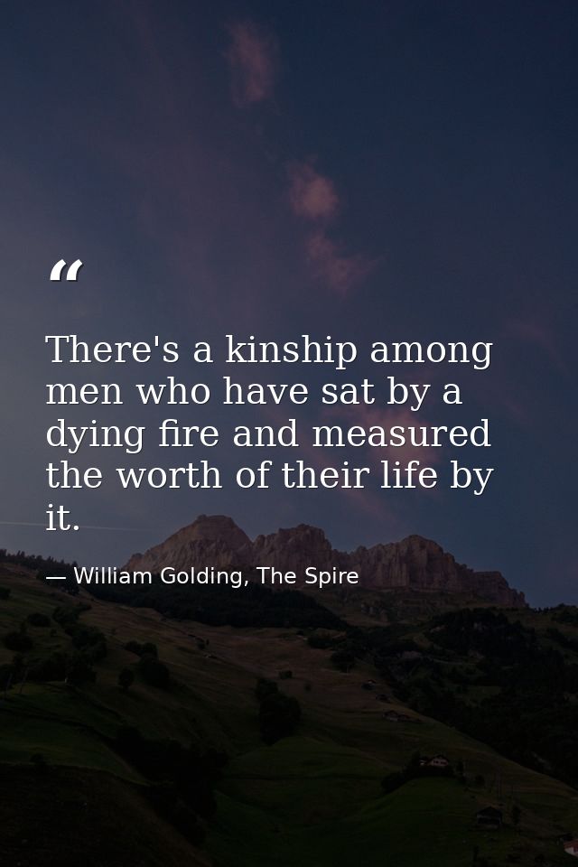 There's a kinship among men who have sat by a dying fire and measured the worth of their life by it. — William Golding, The Spire
