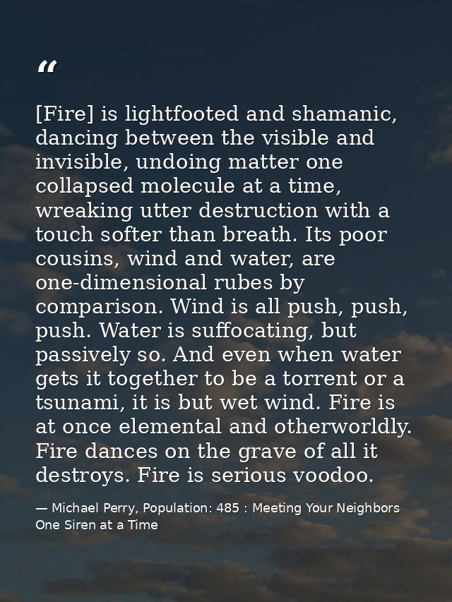 [Fire] is lightfooted and shamanic, dancing between the visible and invisible, undoing matter one collapsed molecule at  — Michael Perry, Population: 485 : Meeting Your Neighbors One Siren at a Time