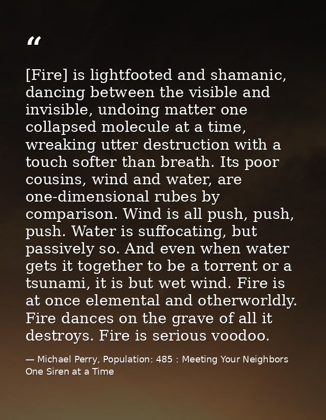 [Fire] is lightfooted and shamanic, dancing between the visible and invisible, undoing matter one collapsed molecule at  — Michael Perry, Population: 485 : Meeting Your Neighbors One Siren at a Time