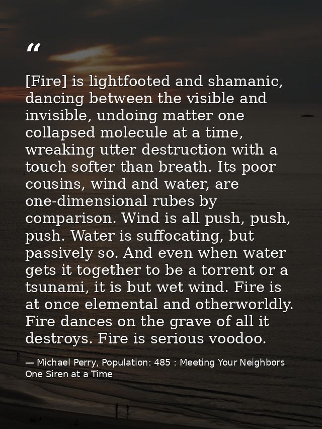 [Fire] is lightfooted and shamanic, dancing between the visible and invisible, undoing matter one collapsed molecule at  — Michael Perry, Population: 485 : Meeting Your Neighbors One Siren at a Time